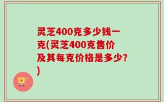灵芝400克多少钱一克(灵芝400克售价及其每克价格是多少？)