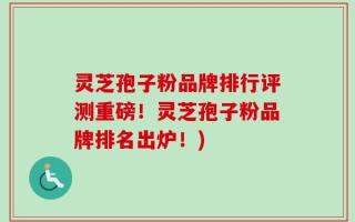 灵芝孢子粉品牌排行评测重磅！灵芝孢子粉品牌排名出炉！)