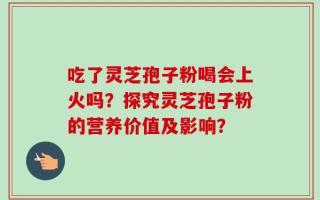 吃了灵芝孢子粉喝会上火吗？探究灵芝孢子粉的营养价值及影响？