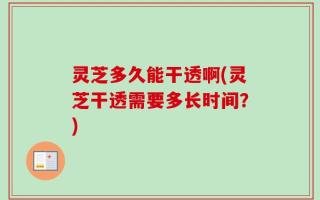 灵芝多久能干透啊(灵芝干透需要多长时间？)