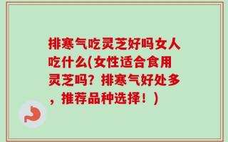 排寒气吃灵芝好吗女人吃什么(女性适合食用灵芝吗？排寒气好处多，推荐品种选择！)