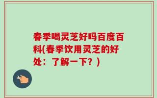 春季喝灵芝好吗百度百科(春季饮用灵芝的好处：了解一下？)