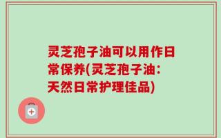 灵芝孢子油可以用作日常保养(灵芝孢子油：天然日常护理佳品)