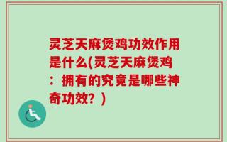 灵芝天麻煲鸡功效作用是什么(灵芝天麻煲鸡：拥有的究竟是哪些神奇功效？)