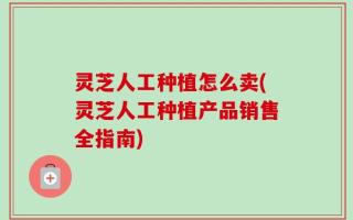 灵芝人工种植怎么卖(灵芝人工种植产品销售全指南)