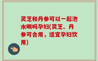 灵芝和丹参可以一起泡水喝吗孕妇(灵芝、丹参可合用，适宜孕妇饮用)