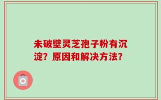 未破壁灵芝孢子粉有沉淀？原因和解决方法？