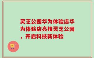 灵芝公园华为体验店华为体验店亮相灵芝公园，开启科技新体验