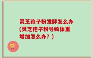 灵芝孢子粉发胖怎么办(灵芝孢子粉导致体重增加怎么办？)