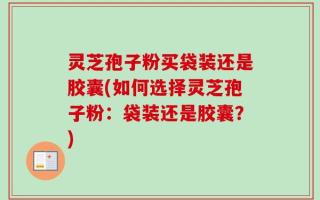 灵芝孢子粉买袋装还是胶囊(如何选择灵芝孢子粉：袋装还是胶囊？)