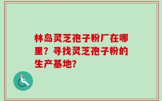 林岛灵芝孢子粉厂在哪里？寻找灵芝孢子粉的生产基地？