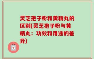 灵芝孢子粉和黄精丸的区别(灵芝孢子粉与黄精丸：功效和用途的差异)