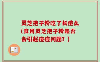 灵芝孢子粉吃了长痘么(食用灵芝孢子粉是否会引起痘痘问题？)