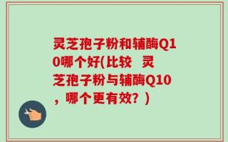 灵芝孢子粉和辅酶Q10哪个好(比较  灵芝孢子粉与辅酶Q10，哪个更有效？)