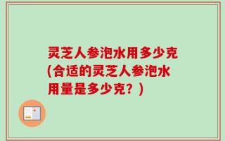 灵芝人参泡水用多少克(合适的灵芝人参泡水用量是多少克？)