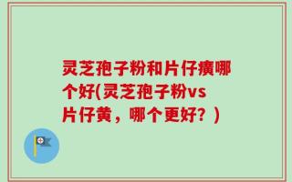 灵芝孢子粉和片仔癀哪个好(灵芝孢子粉vs片仔黄，哪个更好？)