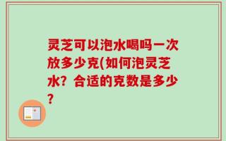 灵芝可以泡水喝吗一次放多少克(如何泡灵芝水？合适的克数是多少？