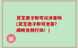 灵芝孢子粉可以冲茶吗(灵芝孢子粉可泡茶？闻听先别行动！)