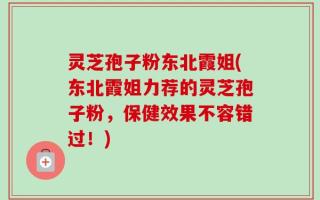 灵芝孢子粉东北霞姐(东北霞姐力荐的灵芝孢子粉，保健效果不容错过！)