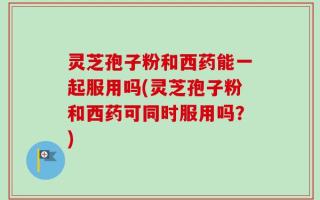 灵芝孢子粉和西药能一起服用吗(灵芝孢子粉和西药可同时服用吗？)