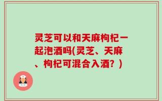灵芝可以和天麻枸杞一起泡酒吗(灵芝、天麻、枸杞可混合入酒？)