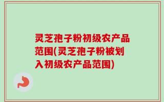 灵芝孢子粉初级农产品范围(灵芝孢子粉被划入初级农产品范围)