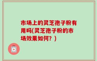 市场上的灵芝孢子粉有用吗(灵芝孢子粉的市场效果如何？)