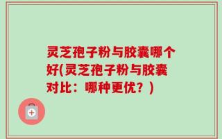 灵芝孢子粉与胶囊哪个好(灵芝孢子粉与胶囊对比：哪种更优？)