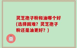 灵芝孢子粉和油哪个好(选择困难？灵芝孢子粉还是油更好？)