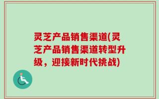 灵芝产品销售渠道(灵芝产品销售渠道转型升级，迎接新时代挑战)