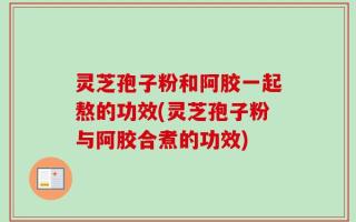 灵芝孢子粉和阿胶一起熬的功效(灵芝孢子粉与阿胶合煮的功效)
