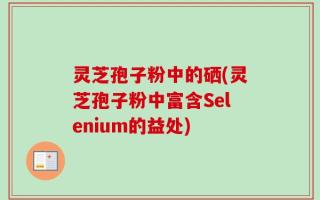灵芝孢子粉中的硒(灵芝孢子粉中富含Selenium的益处)