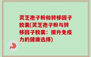 灵芝孢子粉和转移因子胶囊(灵芝孢子粉与转移因子胶囊：提升免疫力的健康选择)