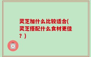 灵芝加什么比较适合(灵芝搭配什么食材更佳？)