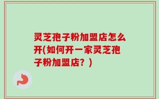 灵芝孢子粉加盟店怎么开(如何开一家灵芝孢子粉加盟店？)