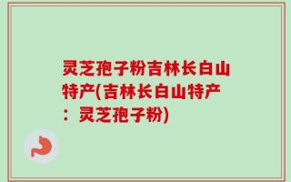 灵芝孢子粉吉林长白山特产(吉林长白山特产：灵芝孢子粉)