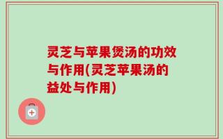 灵芝与苹果煲汤的功效与作用(灵芝苹果汤的益处与作用)