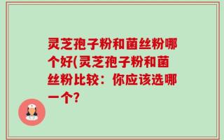 灵芝孢子粉和菌丝粉哪个好(灵芝孢子粉和菌丝粉比较：你应该选哪一个？