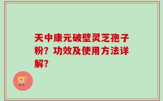 天中康元破壁灵芝孢子粉？功效及使用方法详解？