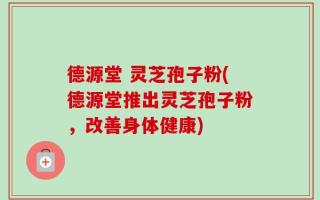 德源堂 灵芝孢子粉(德源堂推出灵芝孢子粉，改善身体健康)