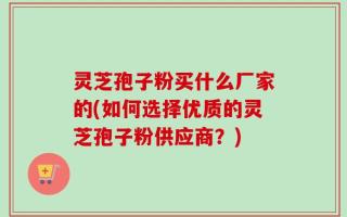 灵芝孢子粉买什么厂家的(如何选择优质的灵芝孢子粉供应商？)