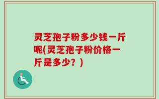 灵芝孢子粉多少钱一斤呢(灵芝孢子粉价格一斤是多少？)