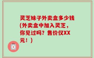 灵芝妹子外卖盒多少钱(外卖盒中加入灵芝，你见过吗？售价仅XX元！)