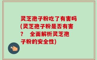 灵芝孢子粉吃了有害吗(灵芝孢子粉是否有害？  全面解析灵芝孢子粉的安全性)