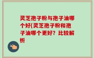 灵芝孢子粉与孢子油哪个好(灵芝孢子粉和孢子油哪个更好？比较解析