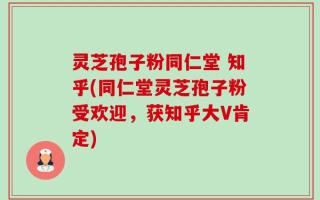 灵芝孢子粉同仁堂 知乎(同仁堂灵芝孢子粉受欢迎，获知乎大V肯定)