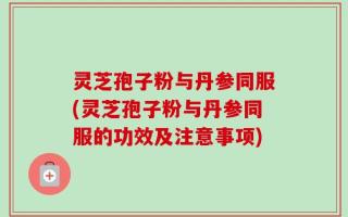 灵芝孢子粉与丹参同服(灵芝孢子粉与丹参同服的功效及注意事项)