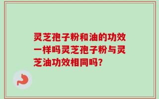 灵芝孢子粉和油的功效一样吗灵芝孢子粉与灵芝油功效相同吗？