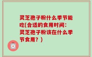 灵芝孢子粉什么季节能吃(合适的食用时间：灵芝孢子粉该在什么季节食用？)