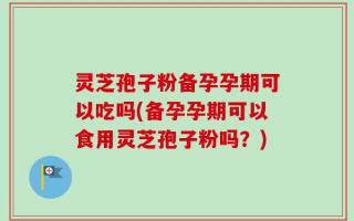 灵芝孢子粉备孕孕期可以吃吗(备孕孕期可以食用灵芝孢子粉吗？)
